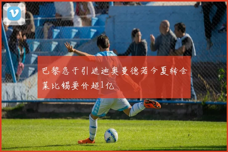 巴黎急于引进迪奥曼德若今夏转会莱比锡要价超1亿
