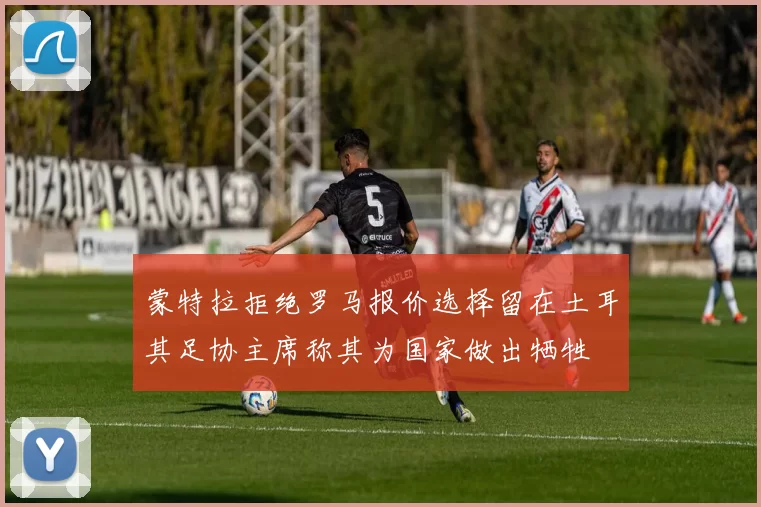 蒙特拉拒绝罗马报价选择留在土耳其足协主席称其为国家做出牺牲