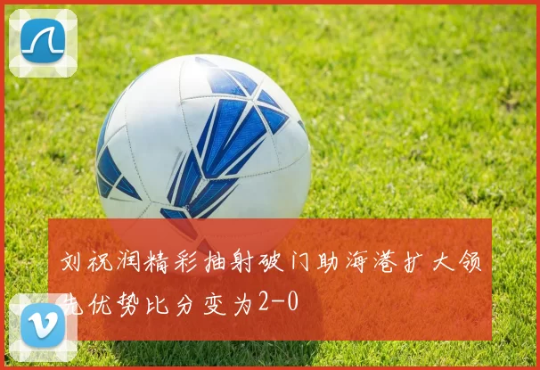 刘祝润精彩抽射破门助海港扩大领先优势比分变为2-0