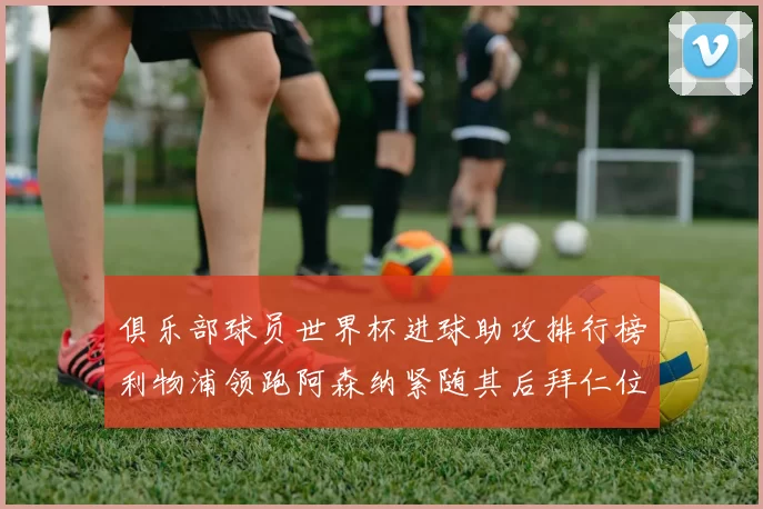 俱乐部球员世界杯进球助攻排行榜利物浦领跑阿森纳紧随其后拜仁位列第三