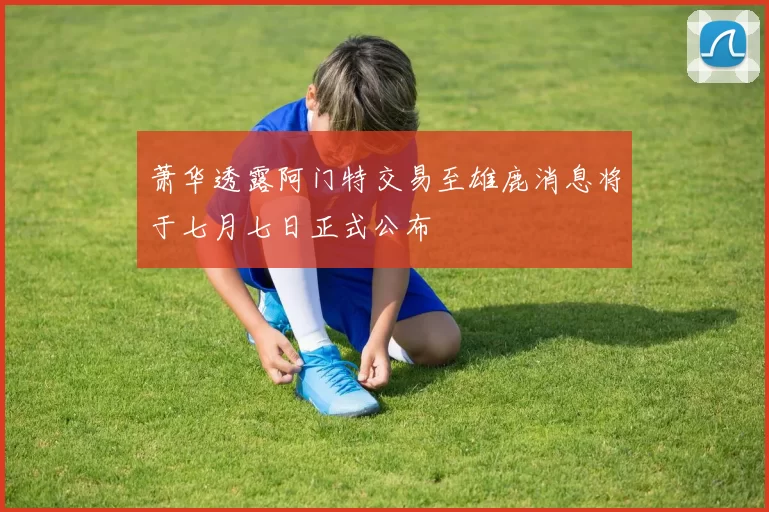 萧华透露阿门特交易至雄鹿消息将于七月七日正式公布