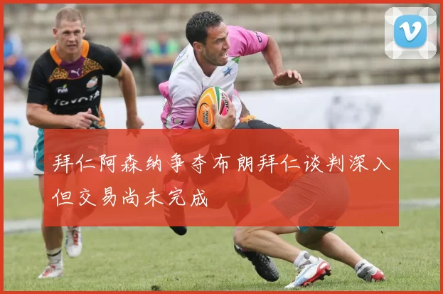 拜仁阿森纳争夺布朗拜仁谈判深入但交易尚未完成