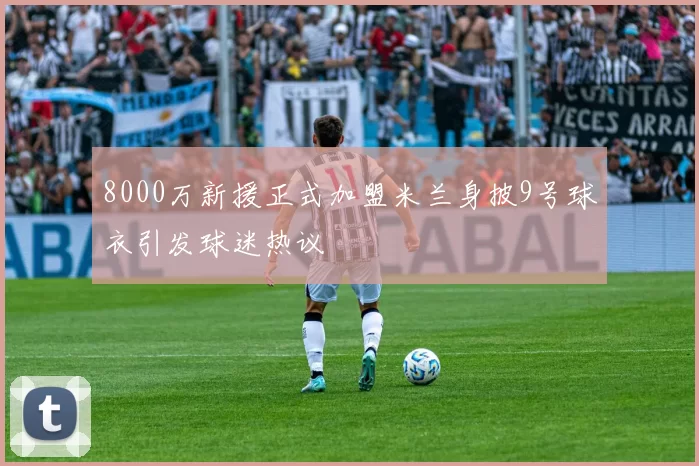 8000万新援正式加盟米兰身披9号球衣引发球迷热议