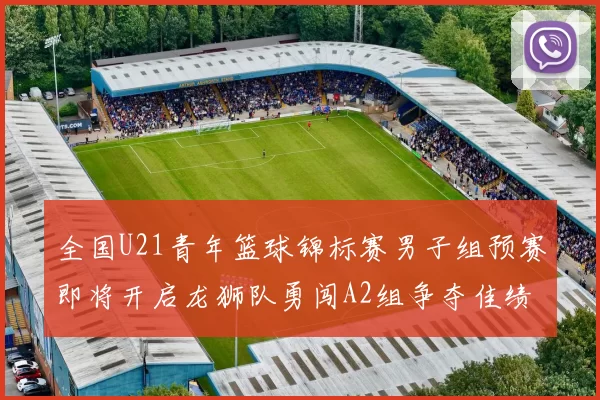 全国U21青年篮球锦标赛男子组预赛即将开启龙狮队勇闯A2组争夺佳绩