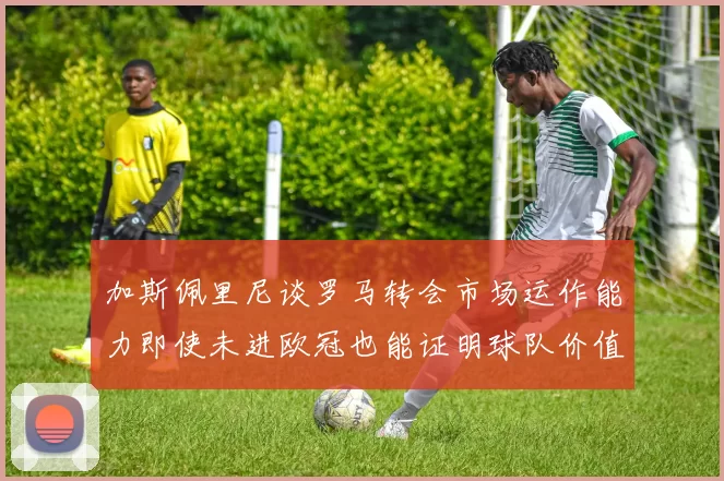 加斯佩里尼谈罗马转会市场运作能力即使未进欧冠也能证明球队价值