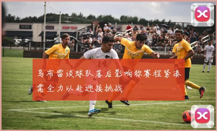乌布雷谈球队落后影响称赛程紧凑需全力以赴迎接挑战