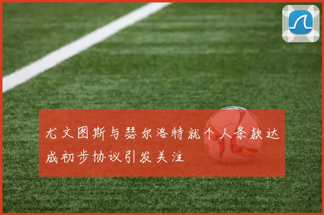 尤文图斯与瑟尔洛特就个人条款达成初步协议引发关注