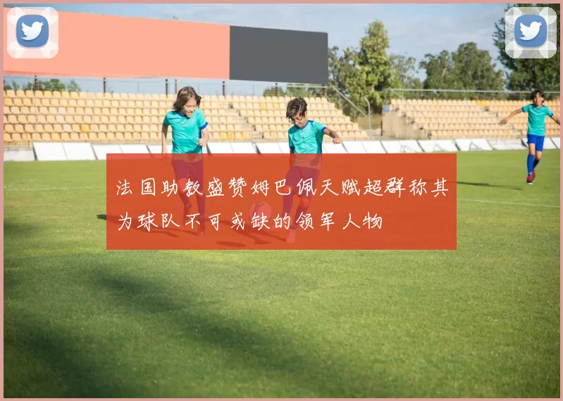 法国助教盛赞姆巴佩天赋超群称其为球队不可或缺的领军人物