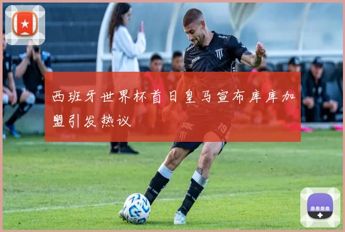 西班牙世界杯首日皇马宣布库库加盟引发热议