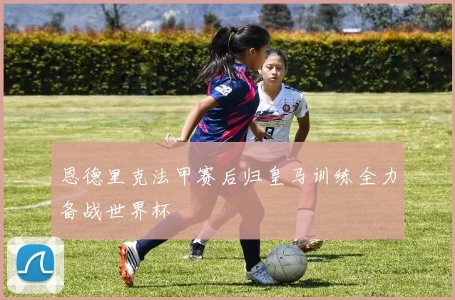 恩德里克法甲赛后归皇马训练全力备战世界杯