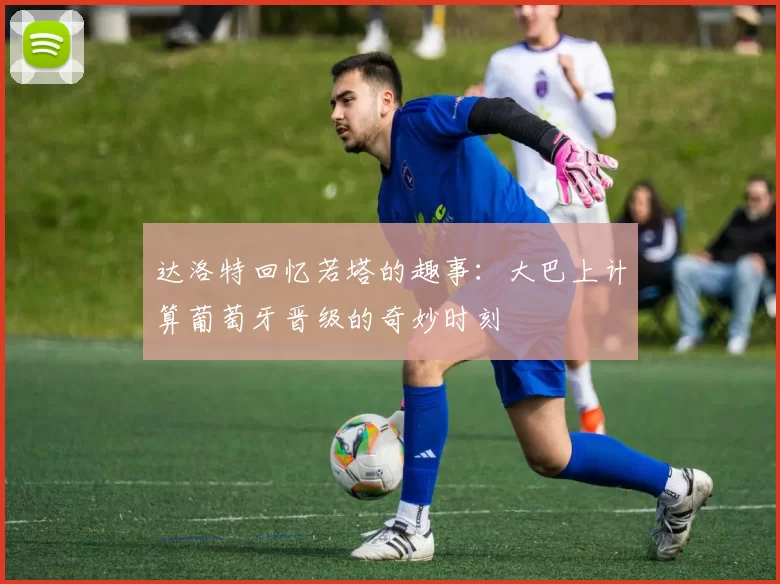 达洛特回忆若塔的趣事：大巴上计算葡萄牙晋级的奇妙时刻