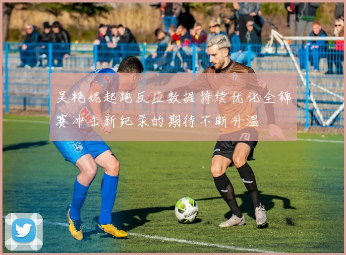 吴艳妮起跑反应数据持续优化全锦赛冲击新纪录的期待不断升温
